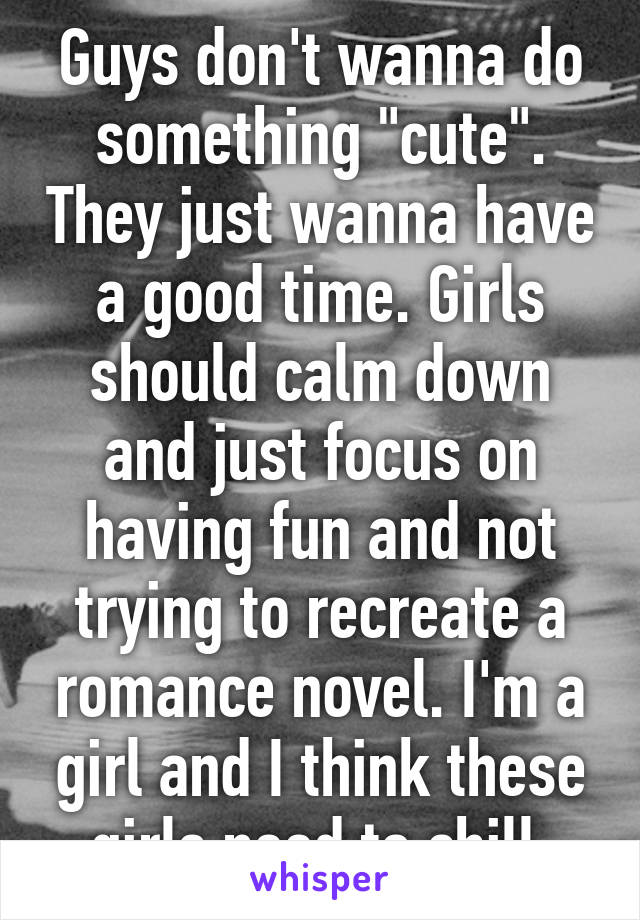 Guys don't wanna do something "cute". They just wanna have a good time. Girls should calm down and just focus on having fun and not trying to recreate a romance novel. I'm a girl and I think these girls need to chill.