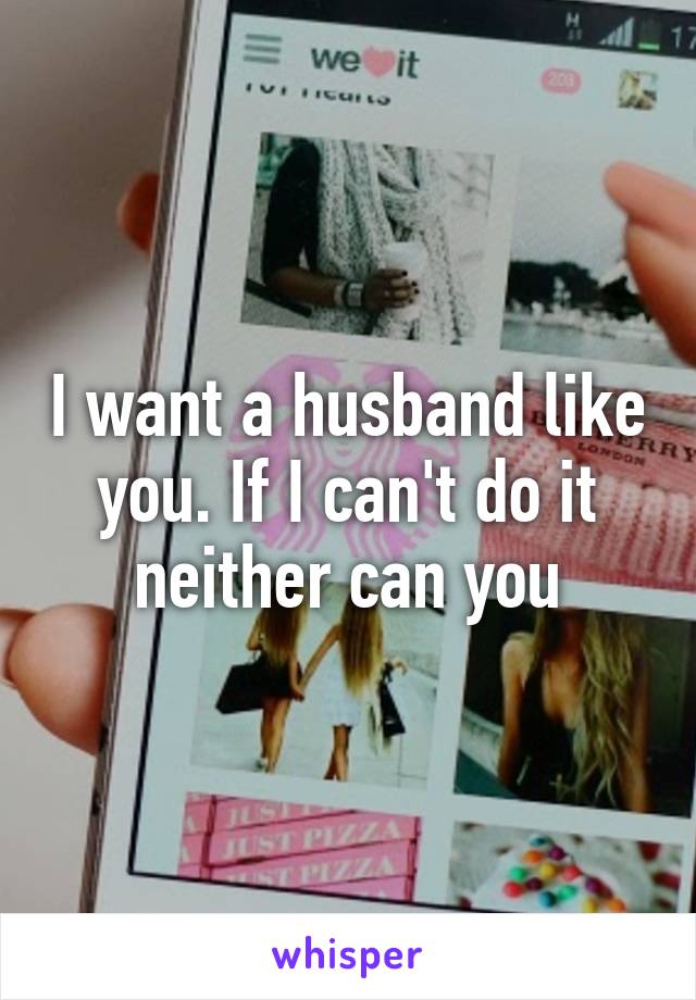 I want a husband like you. If I can't do it neither can you