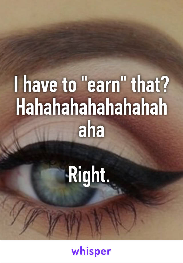 I have to "earn" that? Hahahahahahahahahaha

Right. 