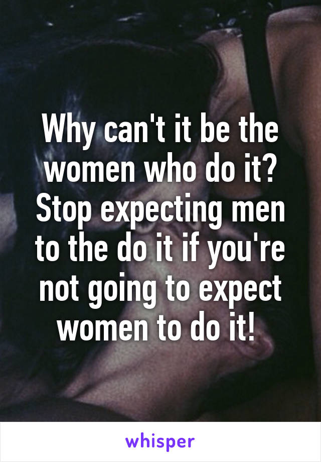 Why can't it be the women who do it? Stop expecting men to the do it if you're not going to expect women to do it! 