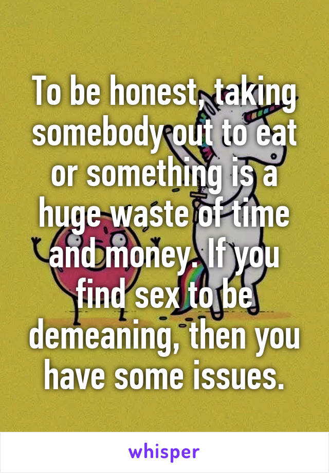 To be honest, taking somebody out to eat or something is a huge waste of time and money. If you find sex to be demeaning, then you have some issues.