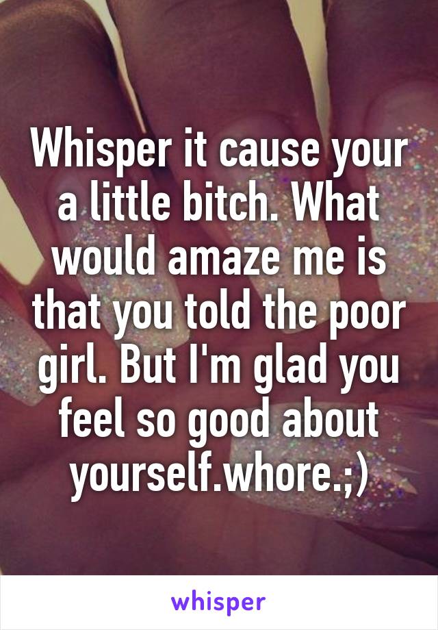 Whisper it cause your a little bitch. What would amaze me is that you told the poor girl. But I'm glad you feel so good about yourself.whore.;)