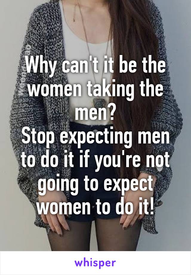 Why can't it be the women taking the men?
Stop expecting men to do it if you're not going to expect women to do it!