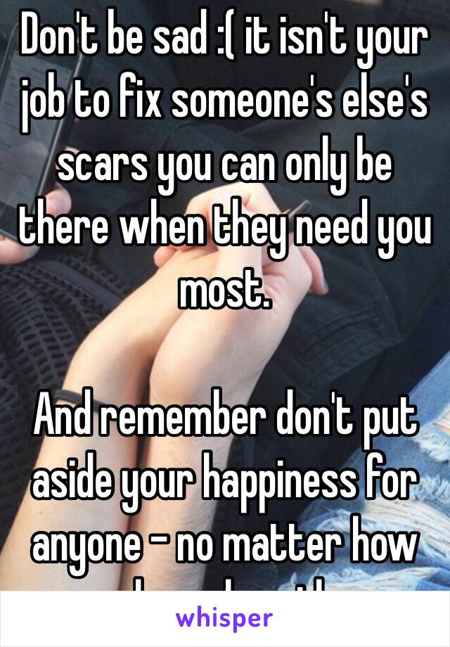 Don't be sad :( it isn't your job to fix someone's else's scars you can only be there when they need you most. 

And remember don't put aside your happiness for anyone - no matter how much you love them 