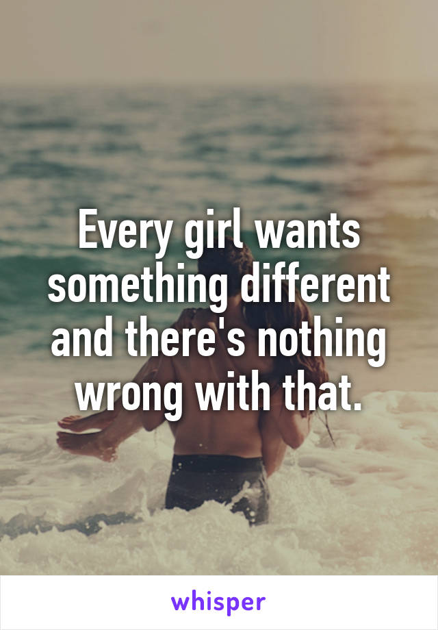 Every girl wants something different and there's nothing wrong with that.