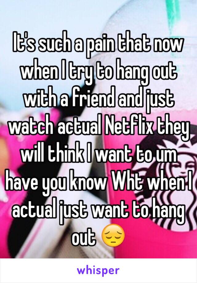 It's such a pain that now when I try to hang out with a friend and just watch actual Netflix they will think I want to um have you know Wht when I actual just want to hang out 😔