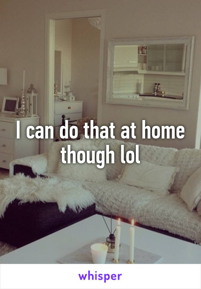 I can do that at home though lol