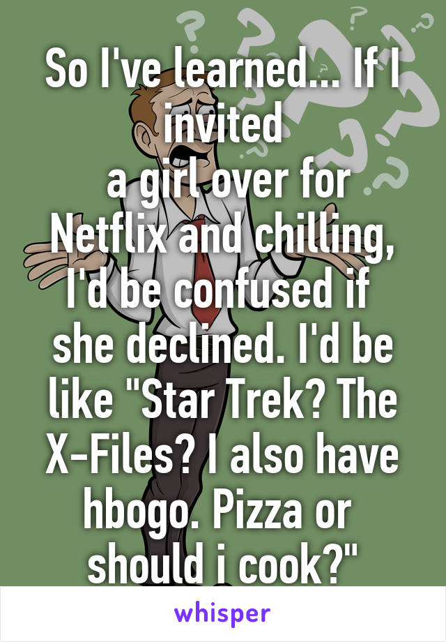 So I've learned... If I invited
 a girl over for Netflix and chilling, I'd be confused if 
she declined. I'd be like "Star Trek? The X-Files? I also have hbogo. Pizza or 
should i cook?"