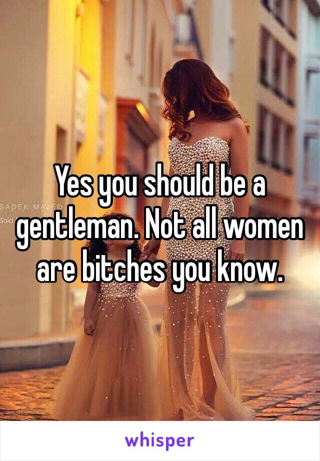 Yes you should be a gentleman. Not all women are bitches you know.