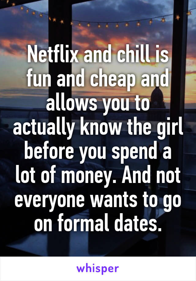 Netflix and chill is fun and cheap and allows you to actually know the girl before you spend a lot of money. And not everyone wants to go on formal dates.