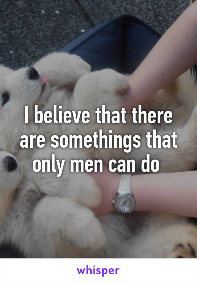 I believe that there are somethings that only men can do 