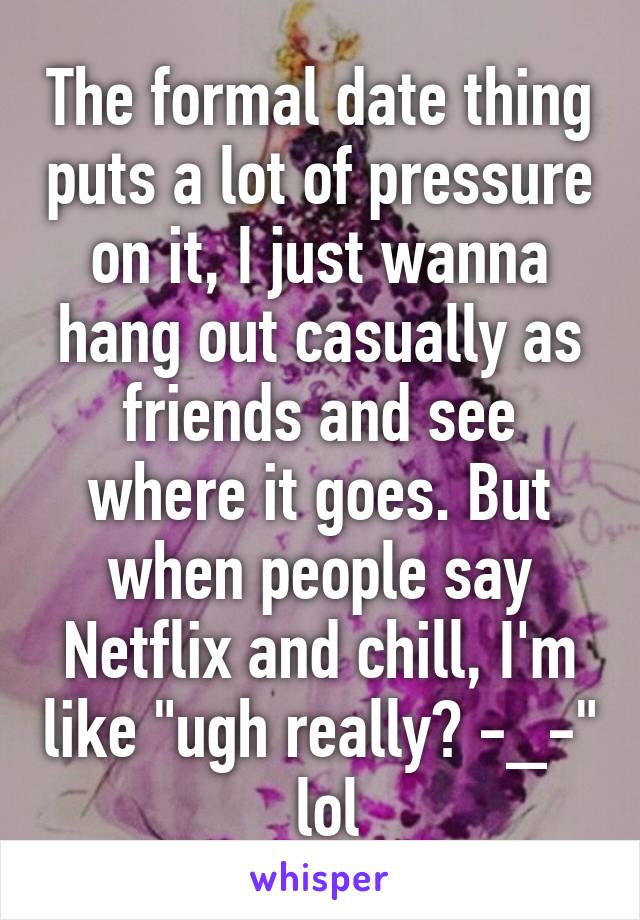 The formal date thing puts a lot of pressure on it, I just wanna hang out casually as friends and see where it goes. But when people say Netflix and chill, I'm like "ugh really? -_-"  lol