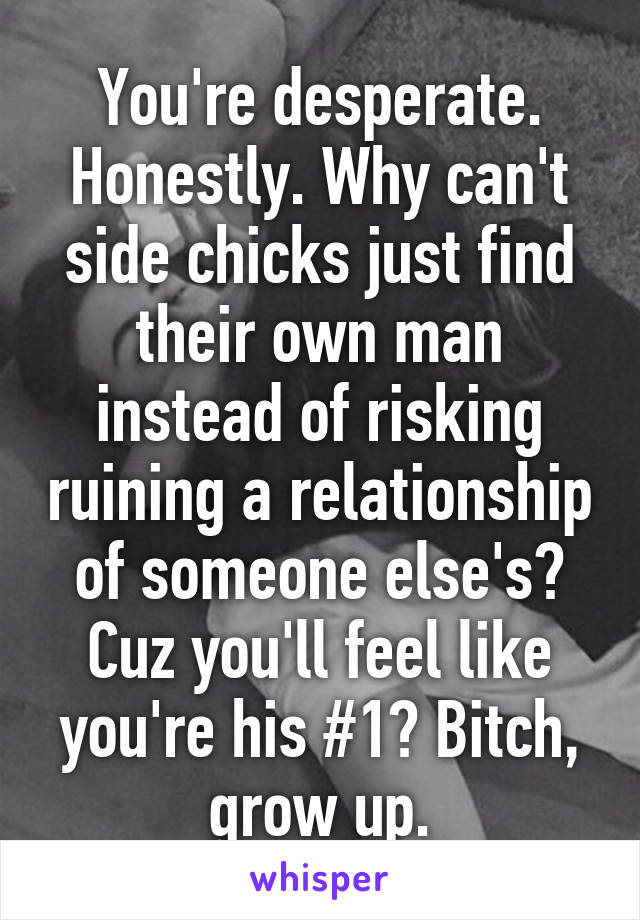 You're desperate. Honestly. Why can't side chicks just find their own man instead of risking ruining a relationship of someone else's? Cuz you'll feel like you're his #1? Bitch, grow up.