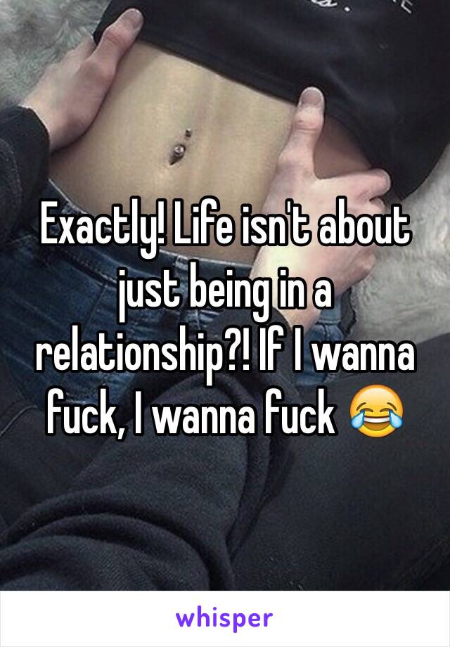 Exactly! Life isn't about just being in a relationship?! If I wanna fuck, I wanna fuck 😂