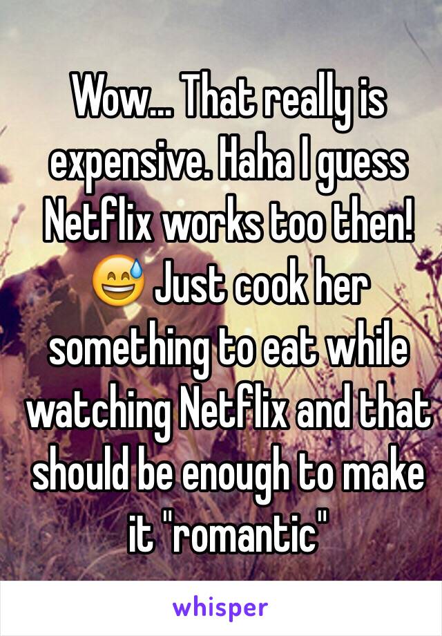 Wow... That really is expensive. Haha I guess Netflix works too then! 😅 Just cook her something to eat while watching Netflix and that should be enough to make it "romantic"