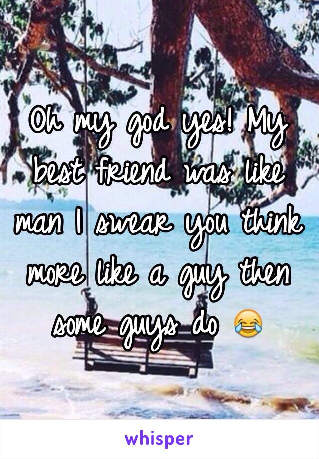 Oh my god yes! My best friend was like man I swear you think more like a guy then some guys do 😂 