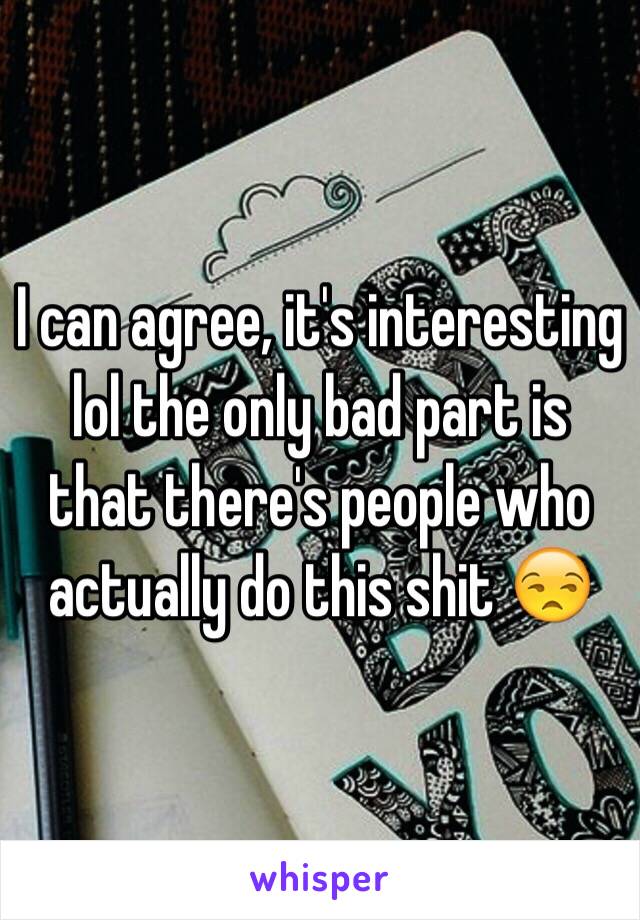 I can agree, it's interesting lol the only bad part is that there's people who actually do this shit 😒