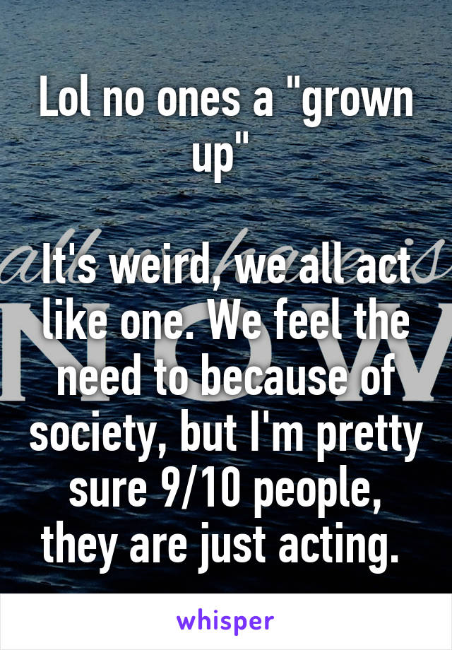 Lol no ones a "grown up" 

It's weird, we all act like one. We feel the need to because of society, but I'm pretty sure 9/10 people, they are just acting. 