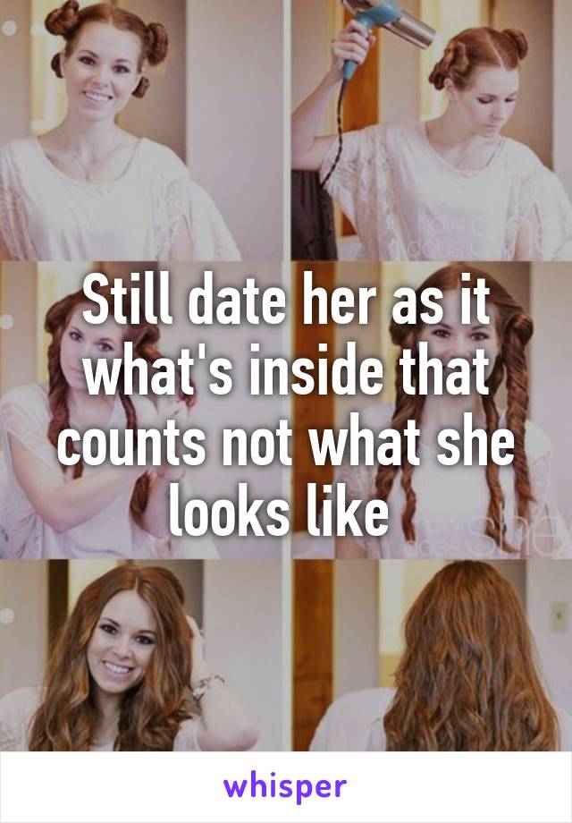 Still date her as it what's inside that counts not what she looks like 