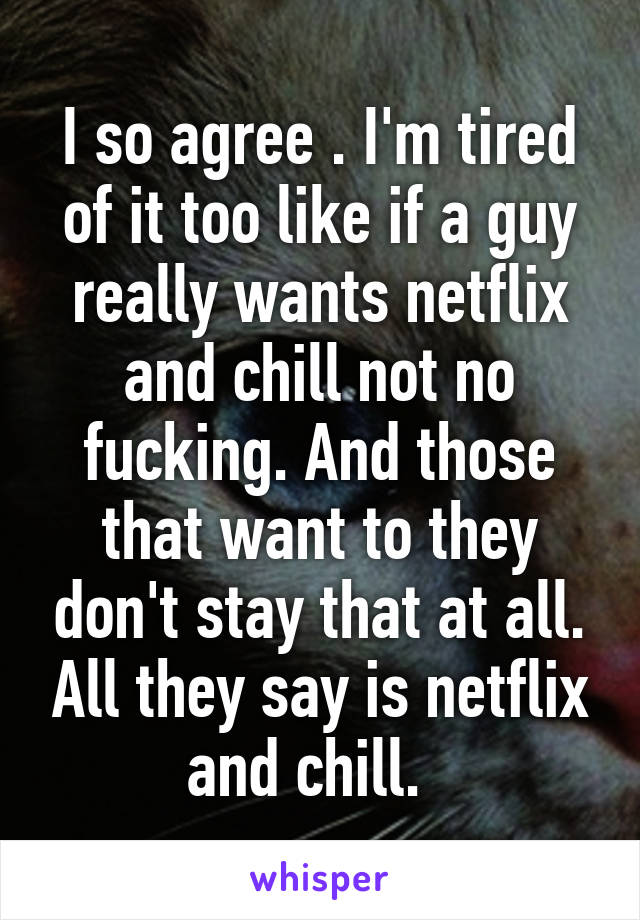 I so agree . I'm tired of it too like if a guy really wants netflix and chill not no fucking. And those that want to they don't stay that at all. All they say is netflix and chill.  