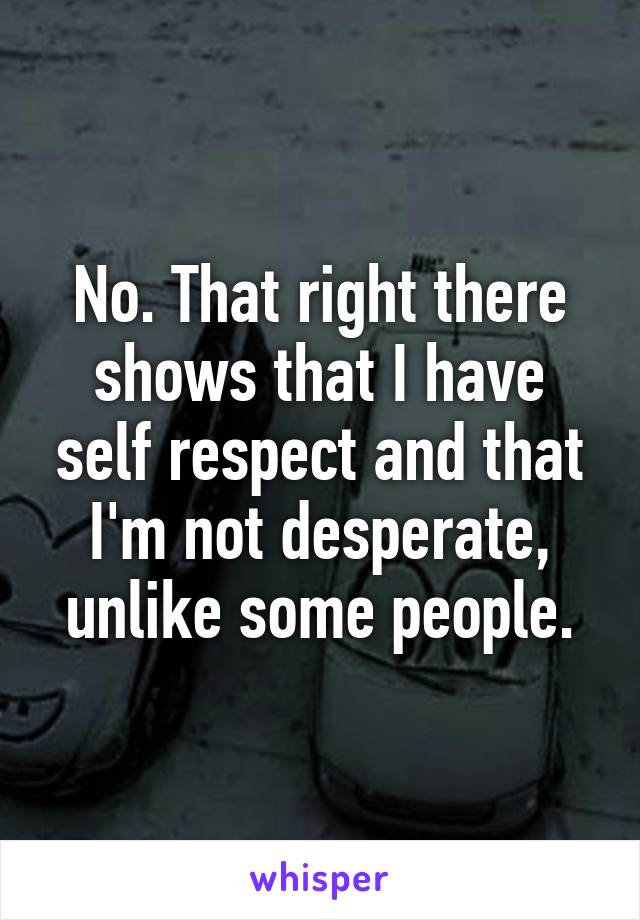 No. That right there shows that I have self respect and that I'm not desperate, unlike some people.