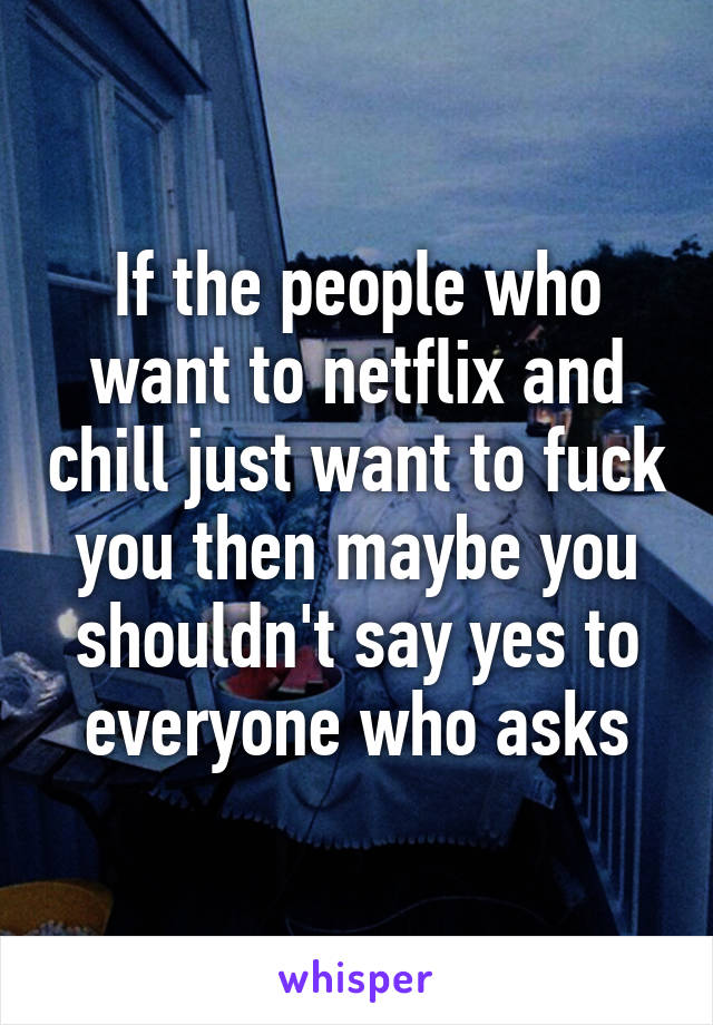 If the people who want to netflix and chill just want to fuck you then maybe you shouldn't say yes to everyone who asks