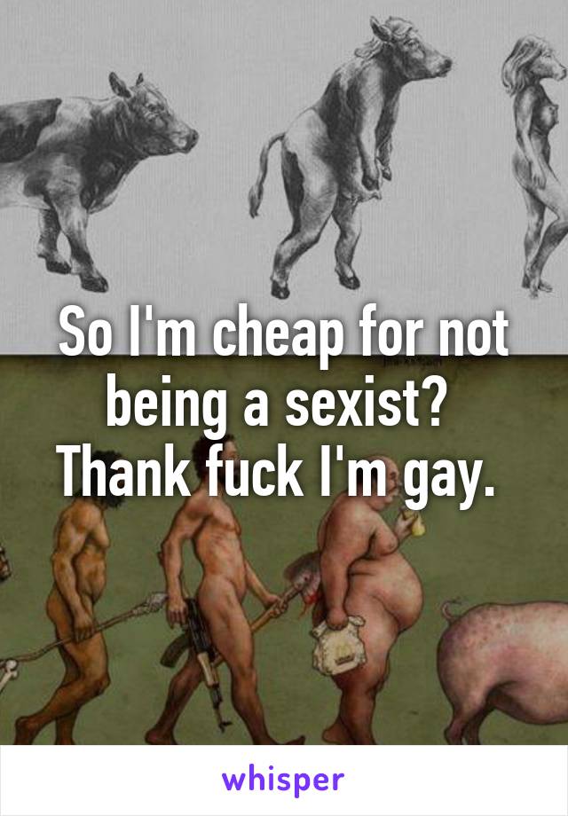 So I'm cheap for not being a sexist? 
Thank fuck I'm gay. 