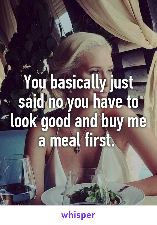 You basically just said no you have to look good and buy me a meal first. 