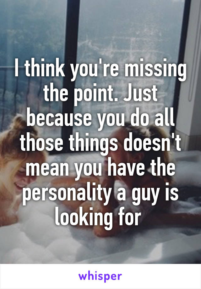 I think you're missing the point. Just because you do all those things doesn't mean you have the personality a guy is looking for 