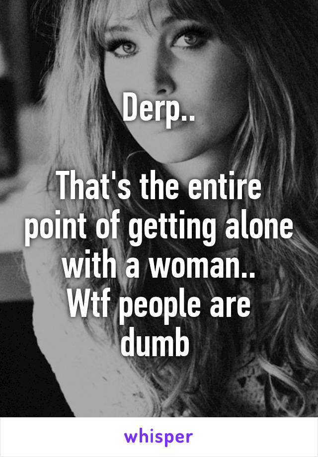 Derp..

That's the entire point of getting alone with a woman..
Wtf people are dumb 