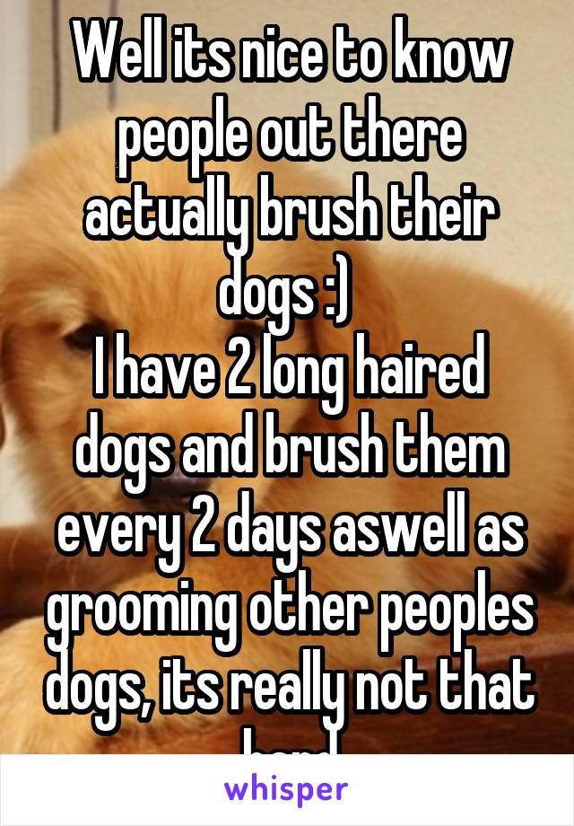 Well its nice to know people out there actually brush their dogs :) 
I have 2 long haired dogs and brush them every 2 days aswell as grooming other peoples dogs, its really not that hard
