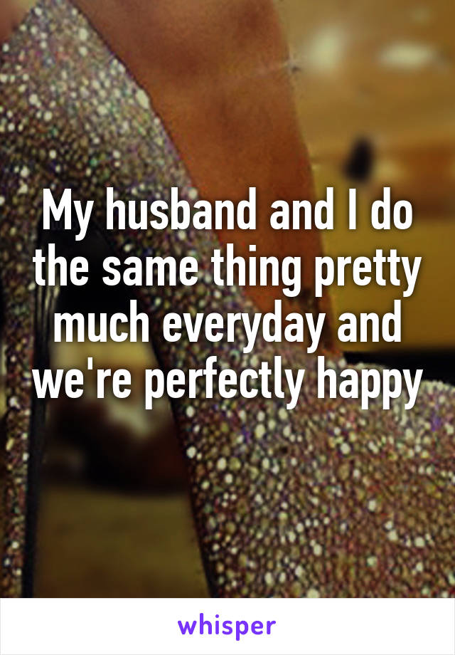 My husband and I do the same thing pretty much everyday and we're perfectly happy 