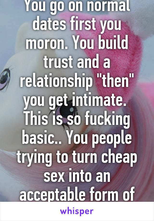 You go on normal dates first you moron. You build trust and a relationship "then" you get intimate.  This is so fucking basic.. You people trying to turn cheap sex into an acceptable form of affection lol