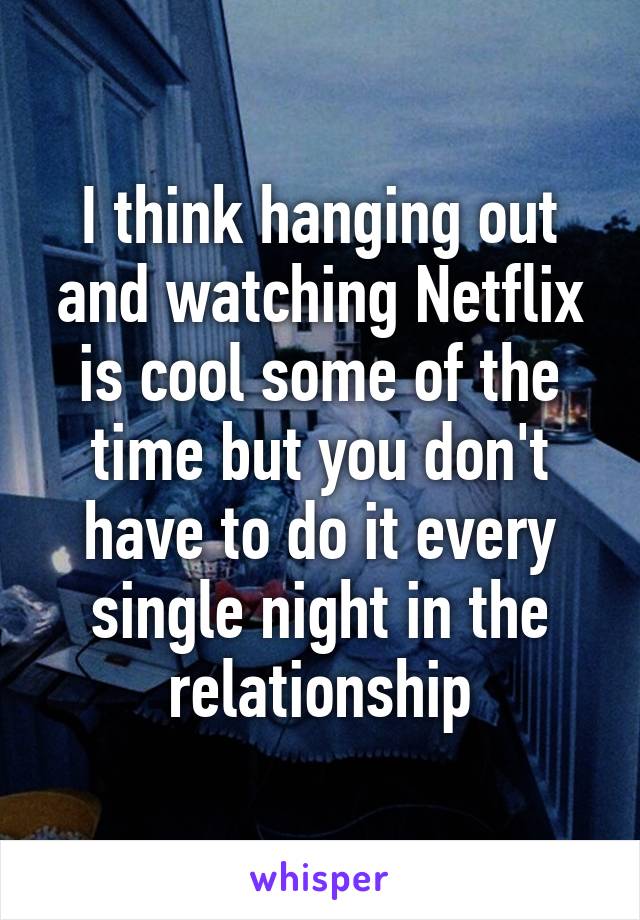 I think hanging out and watching Netflix is cool some of the time but you don't have to do it every single night in the relationship