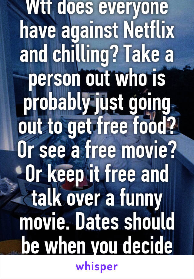 Wtf does everyone have against Netflix and chilling? Take a person out who is probably just going out to get free food? Or see a free movie? Or keep it free and talk over a funny movie. Dates should be when you decide you liKe each other  