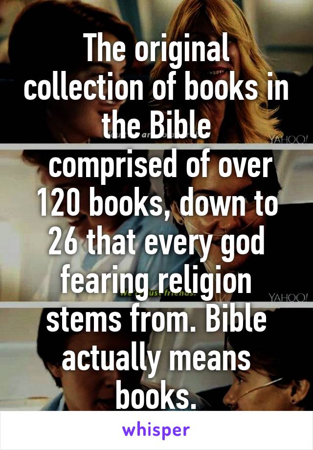 The original collection of books in the Bible
 comprised of over 120 books, down to 26 that every god fearing religion stems from. Bible actually means books.