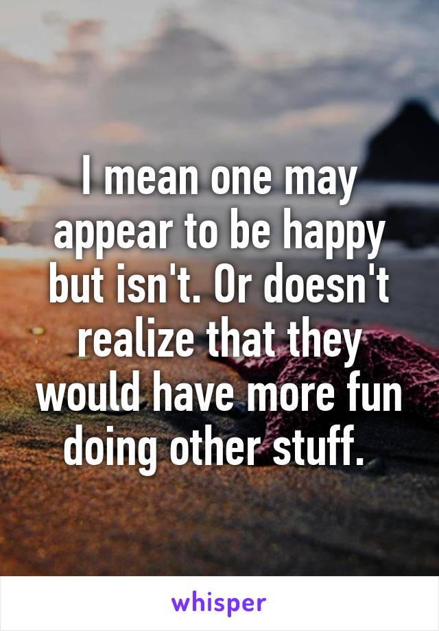 I mean one may appear to be happy but isn't. Or doesn't realize that they would have more fun doing other stuff. 