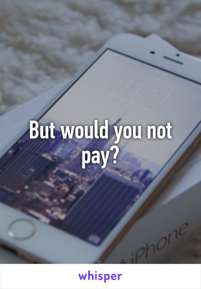 But would you not pay?