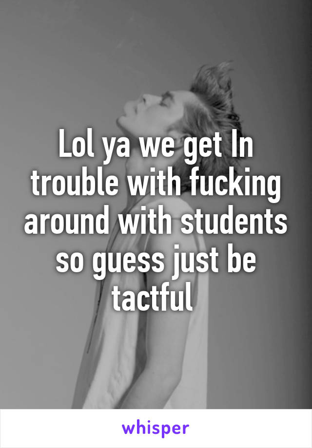 Lol ya we get In trouble with fucking around with students so guess just be tactful 