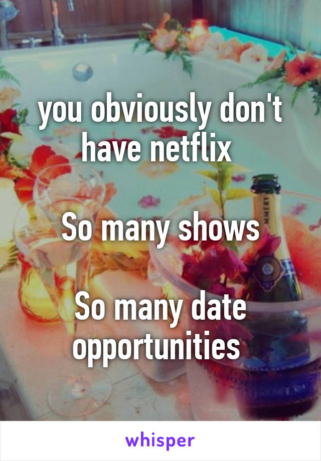 you obviously don't have netflix 

So many shows

So many date opportunities 