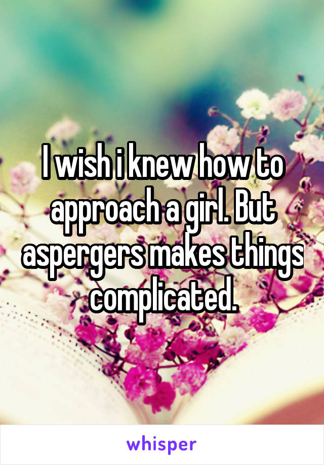 I wish i knew how to approach a girl. But aspergers makes things complicated.