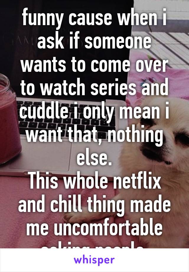 funny cause when i ask if someone wants to come over to watch series and cuddle i only mean i want that, nothing else.
This whole netflix and chill thing made me uncomfortable asking people.