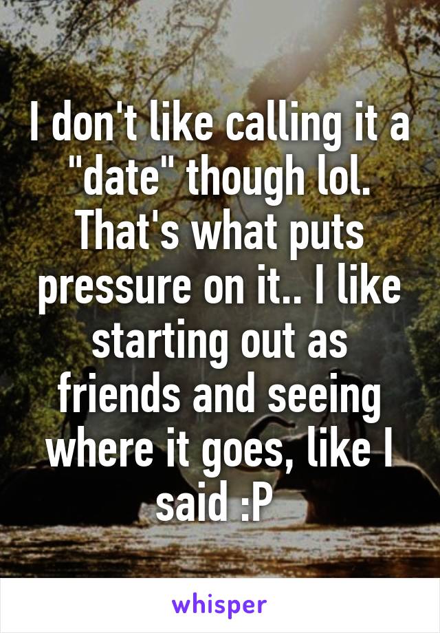 I don't like calling it a "date" though lol. That's what puts pressure on it.. I like starting out as friends and seeing where it goes, like I said :P 