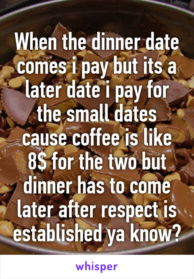 When the dinner date comes i pay but its a later date i pay for the small dates cause coffee is like 8$ for the two but dinner has to come later after respect is established ya know?