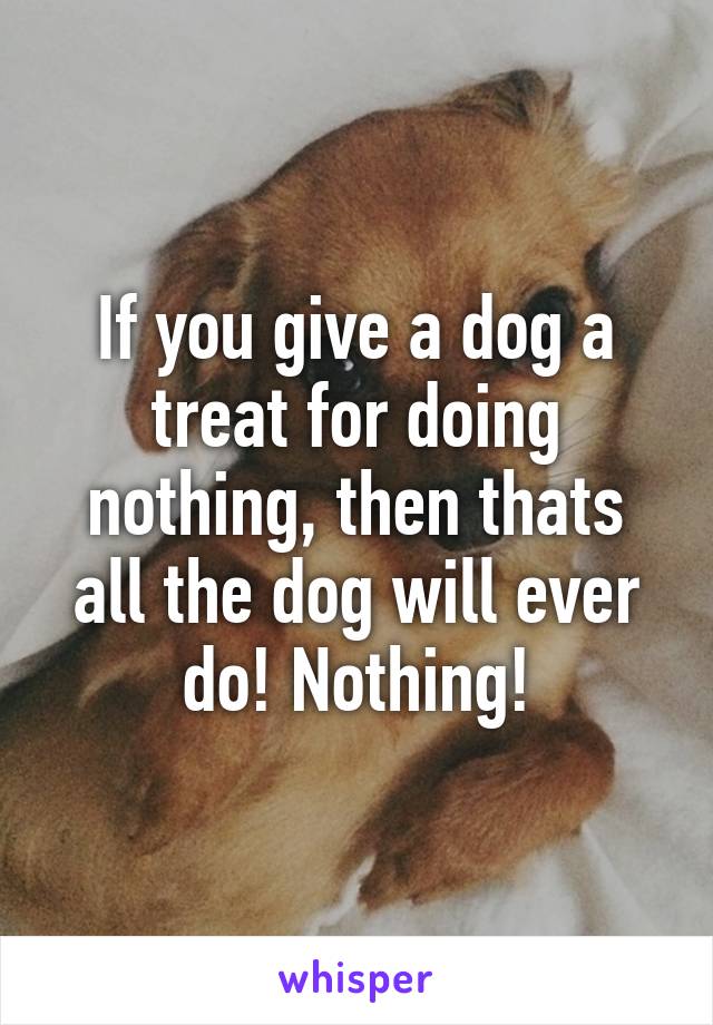 If you give a dog a treat for doing nothing, then thats all the dog will ever do! Nothing!