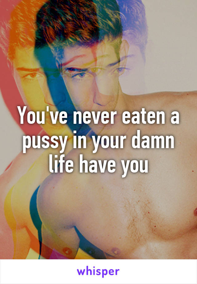 You've never eaten a pussy in your damn life have you