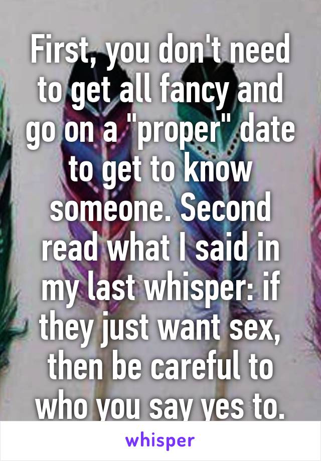 First, you don't need to get all fancy and go on a "proper" date to get to know someone. Second read what I said in my last whisper: if they just want sex, then be careful to who you say yes to.