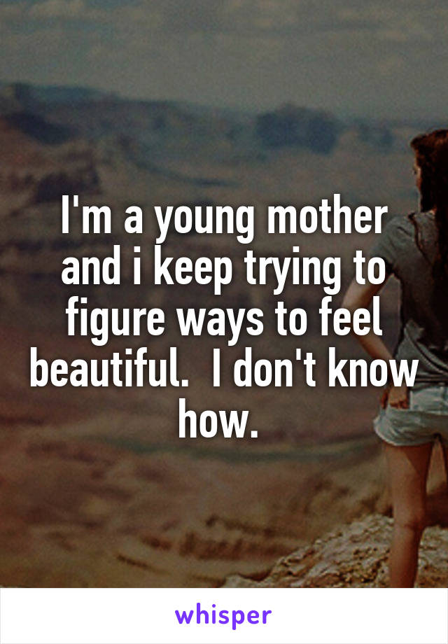 I'm a young mother and i keep trying to figure ways to feel beautiful.  I don't know how. 