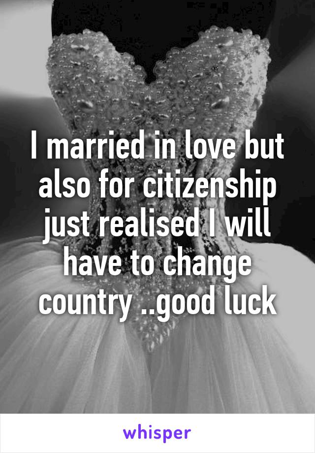 I married in love but also for citizenship just realised I will have to change country ..good luck
