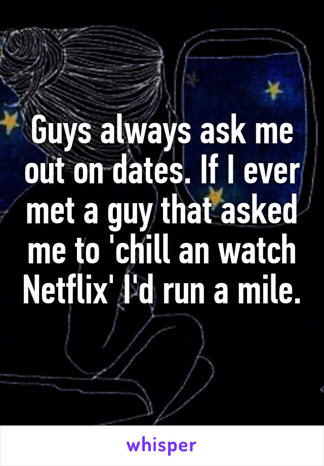 Guys always ask me out on dates. If I ever met a guy that asked me to 'chill an watch Netflix' I'd run a mile. 